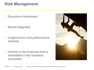 Page 18
Risk Management
► Executive involvement
► Board-integrated
► Insight-driven and performance-
oriented
► Intrinsic to the business and is
embedded in key business
processes
21 August 2014 Industry Reliability and Security Standards Working Together
 