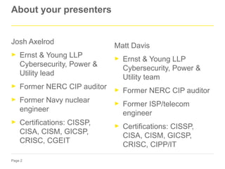 Page 2
About your presenters
Josh Axelrod
► Ernst & Young LLP
Cybersecurity, Power &
Utility lead
► Former NERC CIP auditor
► Former Navy nuclear
engineer
► Certifications: CISSP,
CISA, CISM, GICSP,
CRISC, CGEIT
Matt Davis
► Ernst & Young LLP
Cybersecurity, Power &
Utility team
► Former NERC CIP auditor
► Former ISP/telecom
engineer
► Certifications: CISSP,
CISA, CISM, GICSP,
CRISC, CIPP/IT
 