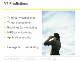 Page 21
V7 Predictions
► Third-party compliance
► Threat management
► Baselines for monitoring
► HIPS or white-listing
► Application security
► Honeypots … just kidding
21 August 2014 Industry Reliability and Security Standards Working Together
 