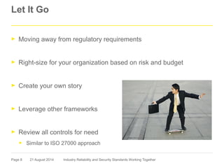 Page 8
Let It Go
► Moving away from regulatory requirements
► Right-size for your organization based on risk and budget
► Create your own story
► Leverage other frameworks
► Review all controls for need
► Similar to ISO 27000 approach
21 August 2014 Industry Reliability and Security Standards Working Together
 
