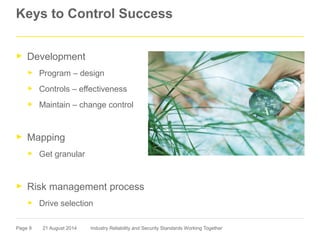 Page 9
Keys to Control Success
► Development
► Program – design
► Controls – effectiveness
► Maintain – change control
► Mapping
► Get granular
► Risk management process
► Drive selection
21 August 2014 Industry Reliability and Security Standards Working Together
 