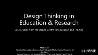Design Thinking in
Education & Research
Case Studies from the Inspire Centre for Education and Training
Matt Bacon
Faculty of Education, Science, Technology & Mathematics, University of
Canberra
Design Thinking 2016 CONFERENCE, 29th June, SYDNEY AUSTRALIA
 
