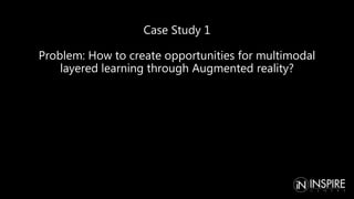 Case Study 1
Problem: How to create opportunities for multimodal
layered learning through Augmented reality?
 