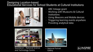 Designing Location-based
Educational Services for School Students at Cultural Institutions
• National Portrait
Gallery
Questacon - National Science
and Technology Centre
• ARC linkage grant
• Working with Museums & Cultural
institutions
• Using iBeacons and Mobile devices
• Triggering learning events anywhere
• Providing analytical data
 