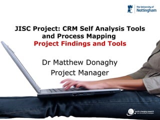 JISC Project: CRM Self Analysis Tools and Process Mapping  Project Findings and Tools Dr Matthew Donaghy Project Manager 