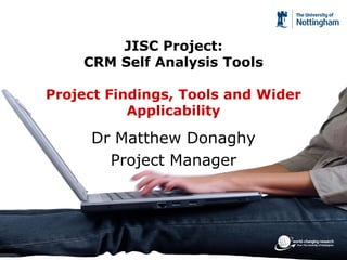 JISC Project:
    CRM Self Analysis Tools

Project Findings, Tools and Wider
           Applicability

     Dr Matthew Donaghy
       Project Manager
 