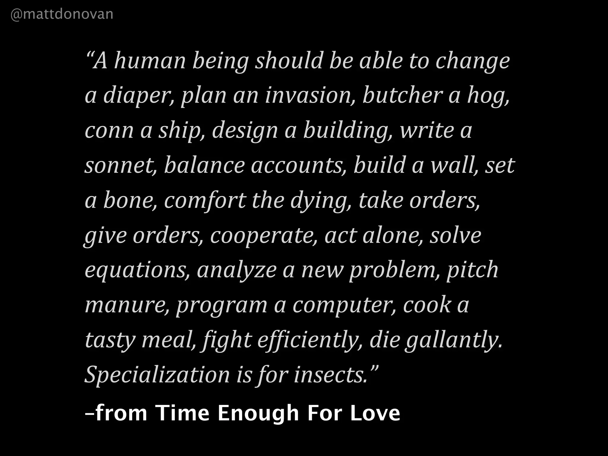 @mattdonovan


        “A human being should be able to change 
        a diaper, plan an invasion, butcher a hog, 
        conn a ship, design a building, write a 
        sonnet, balance accounts, build a wall, set 
        a bone, comfort the dying, take orders, 
        give orders, cooperate, act alone, solve 
        equations, analyze a new problem, pitch 
        manure, program a computer, cook a 
        tasty meal, =ight ef=iciently, die gallantly. 
        Specialization is for insects.”
        –from Time Enough For Love
 