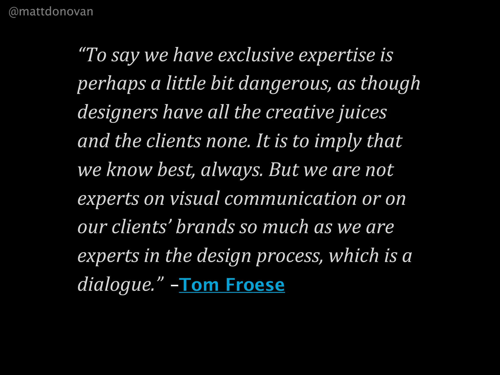 @mattdonovan


         “To say we have exclusive expertise is 
         perhaps a little bit dangerous, as though 
         designers have all the creative juices 
         and the clients none. It is to imply that 
         we know best, always. But we are not 
         experts on visual communication or on 
         our clients’ brands so much as we are 
         experts in the design process, which is a 
         dialogue.” –Tom Froese
 