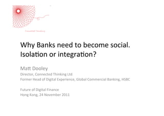Why	
  Banks	
  need	
  to	
  become	
  social.	
  
Isola5on	
  or	
  integra5on?	
  
	
  
Ma:	
  Dooley	
  
Director,	
  Connected	
  Thinking	
  Ltd	
  
Former	
  Head	
  of	
  Digital	
  Experience,	
  Global	
  Commercial	
  Banking,	
  HSBC	
  
	
  
Future	
  of	
  Digital	
  Finance	
  
Hong	
  Kong,	
  24	
  November	
  2011	
  
 