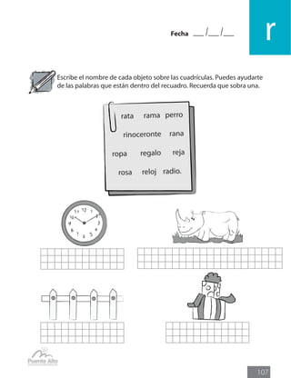 Fecha
r
107
Escribe el nombre de cada objeto sobre las cuadrículas. Puedes ayudarte
de las palabras que están dentro del recuadro. Recuerda que sobra una.
rata rama perro
rinoceronte rana
ropa regalo reja
rosa reloj radio.
 