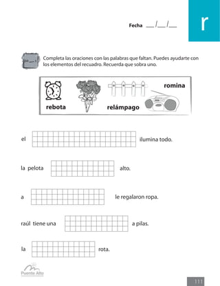 Fecha
r
111
Completa las oraciones con las palabras que faltan. Puedes ayudarte con
los elementos del recuadro. Recuerda que sobra uno.
el ilumina todo.
la pelota alto.
raúl tiene una a pilas.
a le regalaron ropa.
la rota.
pa s
rebota relámpago
romina
 
