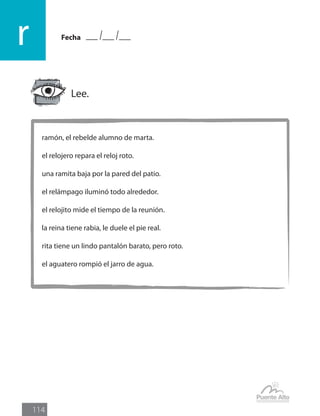 Fecha
r
114
ramón, el rebelde alumno de marta.
el relojero repara el reloj roto.
una ramita baja por la pared del patio.
el relámpago iluminó todo alrededor.
el relojito mide el tiempo de la reunión.
la reina tiene rabia, le duele el pie real.
rita tiene un lindo pantalón barato, pero roto.
el aguatero rompió el jarro de agua.
Lee.
 