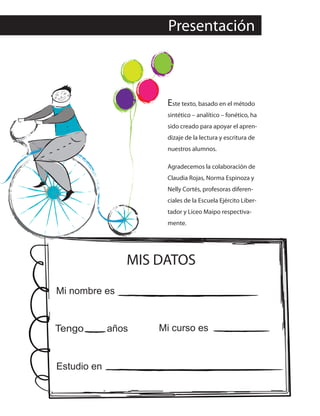 Presentación
MIS DATOS
Mi nombre es
Tengo años Mi curso es
Estudio en
Este texto, basado en el método
sintético – analítico – fonético, ha
sido creado para apoyar el apren-
dizaje de la lectura y escritura de
nuestros alumnos.
Agradecemos la colaboración de
Claudia Rojas, Norma Espinoza y
Nelly Cortés, profesoras diferen-
ciales de la Escuela Ejército Liber-
tador y Liceo Maipo respectiva-
mente.
 
