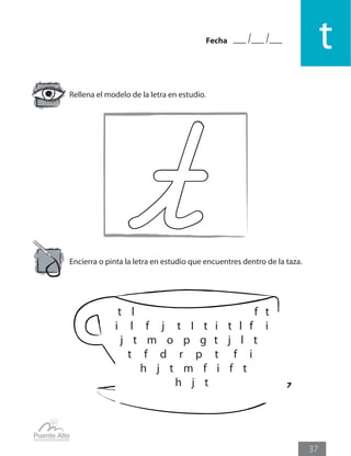 Fecha
t
37
Rellena el modelo de la letra en estudio.
Encierra o pinta la letra en estudio que encuentres dentro de la taza.
t l f t
i l f j t I t i t l f i
j t m o p g t j l t
t f d r p t f i
h j t m f i f t
h j t
 