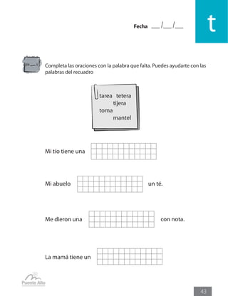 Fecha
t
43
Completa las oraciones con la palabra que falta. Puedes ayudarte con las
palabras del recuadro
La mamá tiene un
Mi abuelo un té.
Me dieron una con nota.
Mi tío tiene una
pa s
tarea tetera
	 tijera
toma
	 mantel
 