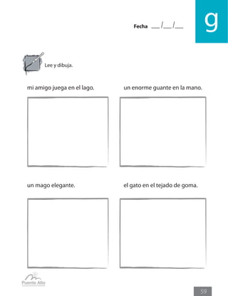 Fecha g
59
Lee y dibuja.
mi amigo juega en el lago.			 un enorme guante en la mano.
un mago elegante.				 el gato en el tejado de goma.
 