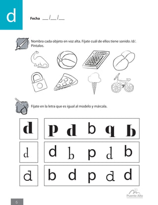 Fecha
d
6
Nombra cada objeto en voz alta. Fíjate cuál de ellos tiene sonido /d/.
Píntalos.
Fíjate en la letra que es igual al modelo y márcala.
d p qd db
d d bb p d
d d db d p
 