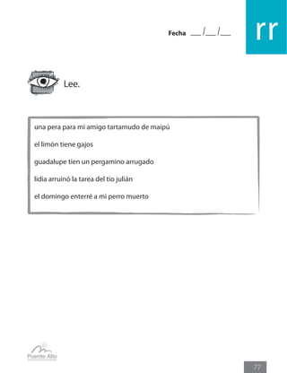 Fecha
rr
77
una pera para mi amigo tartamudo de maipú
el limón tiene gajos
guadalupe tien un pergamino arrugado
lidia arruinó la tarea del tio julián
el domingo enterré a mi perro muerto
Lee.
 