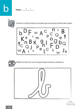 Fecha
b
80
Encierra o pinta la letra en estudio que encuentres dentro del cuadro.
Rellena la letra /b/ con el material que te dará tu profesora.
b B
bB lc
A
DF
K
a
n
P
J
c
K o
e
g
h
i
m
p
Q
R
S
t
w
D
A
n
F
a
J
t
c Q
w
c
l S
g
n
e
Q
w
 