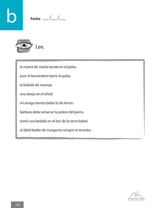 Fecha
b
96
la mamá de noelia borda en el patio.
juan el barrendero barre el patio.
la bebida de naranja.
una abeja en el árbol.
mi amigo benito bebe té de limón.
bárbara debe amarrar la polera del perro.
tomé una bebida en el bar de la torre babel.
el débil balde de margarita rompió el tenedor.
Lee.
 