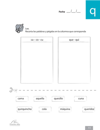 qFecha
11
Lee.
Recorta las palabras y pégalas en la columna que corresponda
cama		 aquella		 quesillo			 cuna
quirquincho		 cola			 máquina	 	 	 queridoz
ca – co - cu que - qui
 