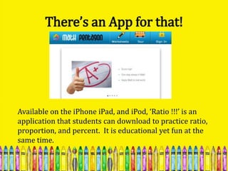 There’s an App for that!




Available on the iPhone iPad, and iPod, ‘Ratio !!!’ is an
application that students can download to practice ratio,
proportion, and percent. It is educational yet fun at the
same time.
 