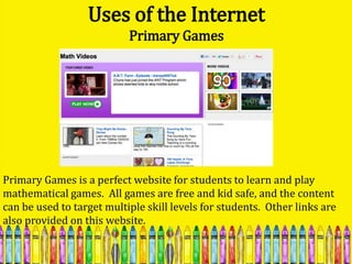 Uses of the Internet
                           Primary Games




Primary Games is a perfect website for students to learn and play
mathematical games. All games are free and kid safe, and the content
can be used to target multiple skill levels for students. Other links are
also provided on this website.
 