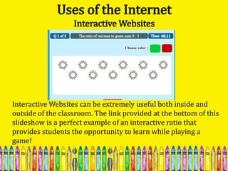 Uses of the Internet
                   Interactive Websites




Interactive Websites can be extremely useful both inside and
outside of the classroom. The link provided at the bottom of this
slideshow is a perfect example of an interactive ratio that
provides students the opportunity to learn while playing a
game!
 