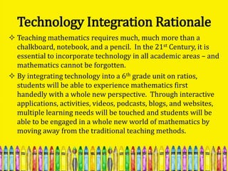 Technology Integration Rationale
 Teaching mathematics requires much, much more than a
  chalkboard, notebook, and a pencil. In the 21st Century, it is
  essential to incorporate technology in all academic areas – and
  mathematics cannot be forgotten.
 By integrating technology into a 6th grade unit on ratios,
  students will be able to experience mathematics first
  handedly with a whole new perspective. Through interactive
  applications, activities, videos, podcasts, blogs, and websites,
  multiple learning needs will be touched and students will be
  able to be engaged in a whole new world of mathematics by
  moving away from the traditional teaching methods.
 