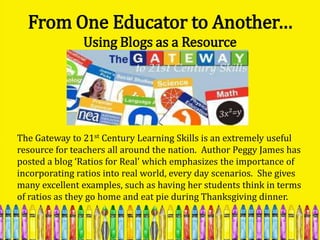 From One Educator to Another…
               Using Blogs as a Resource




The Gateway to 21st Century Learning Skills is an extremely useful
resource for teachers all around the nation. Author Peggy James has
posted a blog ‘Ratios for Real’ which emphasizes the importance of
incorporating ratios into real world, every day scenarios. She gives
many excellent examples, such as having her students think in terms
of ratios as they go home and eat pie during Thanksgiving dinner.
 