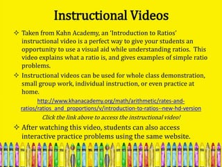 Instructional Videos
 Taken from Kahn Academy, an ‘Introduction to Ratios’
  instructional video is a perfect way to give your students an
  opportunity to use a visual aid while understanding ratios. This
  video explains what a ratio is, and gives examples of simple ratio
  problems.
 Instructional videos can be used for whole class demonstration,
  small group work, individual instruction, or even practice at
  home.
         http://www.khanacademy.org/math/arithmetic/rates-and-
  ratios/ratios_and_proportions/v/introduction-to-ratios--new-hd-version
          Click the link above to access the instructional video!
 After watching this video, students can also access
  interactive practice problems using the same website.
 
