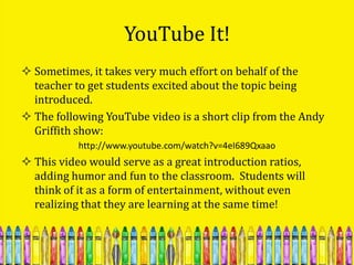 YouTube It!
 Sometimes, it takes very much effort on behalf of the
  teacher to get students excited about the topic being
  introduced.
 The following YouTube video is a short clip from the Andy
  Griffith show:
           http://www.youtube.com/watch?v=4eI689Qxaao
 This video would serve as a great introduction ratios,
  adding humor and fun to the classroom. Students will
  think of it as a form of entertainment, without even
  realizing that they are learning at the same time!
 