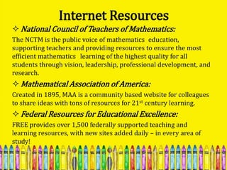 Internet Resources
 National Council of Teachers of Mathematics:
The NCTM is the public voice of mathematics education,
supporting teachers and providing resources to ensure the most
efficient mathematics learning of the highest quality for all
students through vision, leadership, professional development, and
research.
 Mathematical Association of America:
Created in 1895, MAA is a community based website for colleagues
to share ideas with tons of resources for 21st century learning.
 Federal Resources for Educational Excellence:
FREE provides over 1,500 federally supported teaching and
learning resources, with new sites added daily – in every area of
study!
 