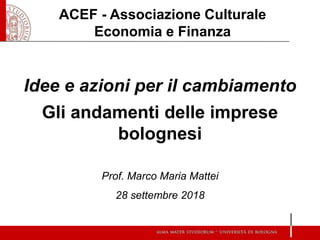 Idee e azioni per il cambiamento
Gli andamenti delle imprese
bolognesi
Prof. Marco Maria Mattei
28 settembre 2018
ACEF - Associazione Culturale
Economia e Finanza
 