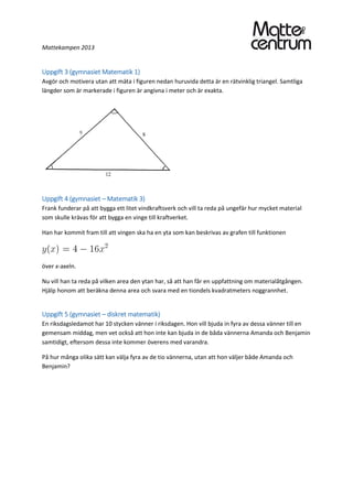 Mattekampen 2013
Uppgift 3 (gymnasiet Matematik 1)
Avgör och motivera utan att mäta i figuren nedan huruvida detta är en rätvinklig triangel. Samtliga
längder som är markerade i figuren är angivna i meter och är exakta.
Uppgift 4 (gymnasiet – Matematik 3)
Frank funderar på att bygga ett litet vindkraftsverk och vill ta reda på ungefär hur mycket material
som skulle krävas för att bygga en vinge till kraftverket.
Han har kommit fram till att vingen ska ha en yta som kan beskrivas av grafen till funktionen
över x-axeln.
Nu vill han ta reda på vilken area den ytan har, så att han får en uppfattning om materialåtgången.
Hjälp honom att beräkna denna area och svara med en tiondels kvadratmeters noggrannhet.
Uppgift 5 (gymnasiet – diskret matematik)
En riksdagsledamot har 10 stycken vänner i riksdagen. Hon vill bjuda in fyra av dessa vänner till en
gemensam middag, men vet också att hon inte kan bjuda in de båda vännerna Amanda och Benjamin
samtidigt, eftersom dessa inte kommer överens med varandra.
På hur många olika sätt kan välja fyra av de tio vännerna, utan att hon väljer både Amanda och
Benjamin?
 