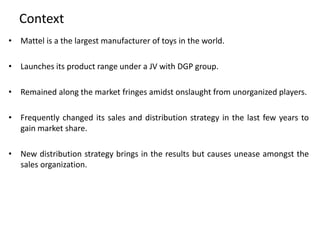 Context
• Mattel is a the largest manufacturer of toys in the world.
• Launches its product range under a JV with DGP group.
• Remained along the market fringes amidst onslaught from unorganized players.
• Frequently changed its sales and distribution strategy in the last few years to
gain market share.
• New distribution strategy brings in the results but causes unease amongst the
sales organization.
 