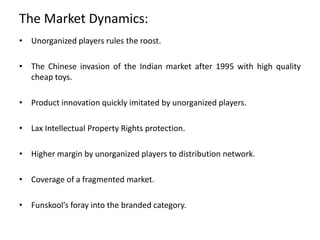 The Market Dynamics:
• Unorganized players rules the roost.
• The Chinese invasion of the Indian market after 1995 with high quality
cheap toys.
• Product innovation quickly imitated by unorganized players.
• Lax Intellectual Property Rights protection.
• Higher margin by unorganized players to distribution network.
• Coverage of a fragmented market.
• Funskool’s foray into the branded category.
 