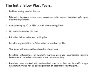 The Initial Blow Plast Years:
• Full line forcing on distributors.
• Mismatch between primary and secondary sales caused inventory pile up at
distributor premises.
• Arm twisting by SO or ASM to push slow moving items.
• No parity in Retailer discount.
• Primitive delivery channel on bicycles.
• Retailer segmentation on Sales value rather than profile.
• Sharing of self space with unbranded cheap toys.
• Retailers’ unhappiness on Mattel’s margins vis a vis unorganized players.
Discounts accorded to customers show price sensitivity.
• Premium toys stocked with unbranded ones is a dent on Mattel’s image.
Retailers may also not be pushing harder on account of low margins.
 