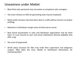Uneasiness under Mattel:
• Blow Plast sales personnel may not evolve as competent sales managers.
• Too much reliance on ISOs for generating sales may be misplaced.
• Retail outlet increase may have been done in a jiffy without concern on proper
profiling.
• Reduction in Distributor margin seem all stick and no carrot.
• New found rejuvenation in sales and distributor organization may be short
lived. It is just around an year and actual implications become palpable only
after a lag.
• Too much of paperwork.
• 50-50 salary structure for ISOs may make their supervision and allegiance
suspect. Who takes the onus, Mattel or Distributors themselves, for
monitoring ISOs?
 