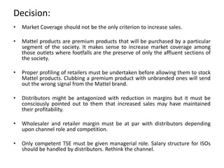 Decision:
• Market Coverage should not be the only criterion to increase sales.
• Mattel products are premium products that will be purchased by a particular
segment of the society. It makes sense to increase market coverage among
those outlets where footfalls are the preserve of only the affluent sections of
the society.
• Proper profiling of retailers must be undertaken before allowing them to stock
Mattel products. Clubbing a premium product with unbranded ones will send
out the wrong signal from the Mattel brand.
• Distributors might be antagonized with reduction in margins but it must be
consciously pointed out to them that increased sales may have maintained
their profitability.
• Wholesaler and retailer margin must be at par with distributors depending
upon channel role and competition.
• Only competent TSE must be given managerial role. Salary structure for ISOs
should be handled by distributors. Rethink the channel.
 