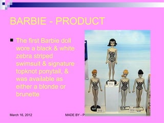 BARBIE - PRODUCT
   The first Barbie doll
    wore a black & white
    zebra striped
    swimsuit & signature
    topknot ponytail, &
    was available as
    either a blonde or
    brunette


March 16, 2012       MADE BY - PRIYANKA
 