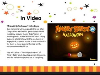 In Video
“Angry Birds Halloween” Video Game
Our marketing will incorporate the use of an
“Angry Birds Halloween” game based off the
incredibly popular “Angry Birds” series of
mobile games. As Mattel already has a strong
business relationship with the producers of
Angry Birds, it would not be of much difficulty
for them to make a game themed for the
Halloween Holiday for us.
We will utilize a “limited production” of
“Angry Bats” plush-toys to promote the game,
and the Halloween promotion of toy-giving.

7

 