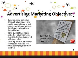Advertising Marketing Objective:
• Our marketing objective
(through advertising) is to
create an emotional brand
connection with parents per
the idea of giving gifts to
their children.
• Done by creating images
and other advertisements
showing children overjoyed
with their gifts.
• Focusing on that emotional
connection mothers feel
when buying toys for their
children.

1

 