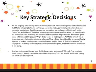 Key Strategic Decisions
•

We will be going for a socially-driven marketing approach. Upon investigation, we have concluded
that Mattel is lagging behind in technology and social media, particularly with interactive and
rewarding applications. By utilizing apps and games that are easily accessible through online
“stores” on Android and iOS devices, many of our consumers around the world can participate in
our promotions. Our marketing will incorporate the use of an “Angry Birds for Halloween” game
based off the incredibly popular “Angry Birds” series of mobile games. As Mattel already has a
strong business relationship with the producers of Angry Birds, it would not be of much difficulty
for them to make a game themed for the Halloween Holiday for us. A “limited production” of
“Angry Bats” plush-toys to will be produced to promote the game, and the Halloween promotion
of toy-giving.

•

Another strategic decision we have decided to go with, is the use of “QR-codes” on products
found in-store. These codes can be scanned with the use of our “My Mattel” application (see pg.
13) which is in development.

2

 