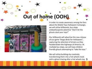 Out of home (OOH)
In order to create awareness among the fans
about the Mattel Toys Halloween Campaign,
we will utilize billboards, bus stops
andwallscapesto advertise “Don’t let the
ghouls steal your toys!”
Our billboards will advertise the new release
of our game “Angry Birds for Halloween”,
capturing the attention of drivers as they
headed down the highways of America. At
multiple bus stops, we will have children
friendly ghouls attempting to “take the toys.”

We will utilize buildings by creatively
transforming them into a hot wheels track
with a ghoul chasing after a hot wheels toy.

5

 