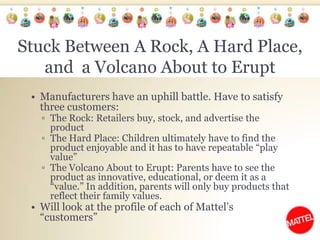 Stuck Between A Rock, A Hard Place, and  a Volcano About to EruptManufacturers have an uphill battle. Have to satisfy three customers:The Rock: Retailers buy, stock, and advertise the productThe Hard Place: Children ultimately have to find the product enjoyable and it has to have repeatable “play value”The Volcano About to Erupt: Parents have to see the product as innovative, educational, or deem it as a “value.” In addition, parents will only buy products that reflect their family values. Will look at the profile of each of Mattel’s “customers”