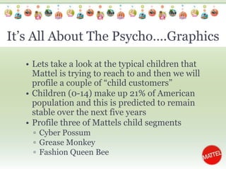 It’s All About The Psycho….GraphicsLets take a look at the typical children that Mattel is trying to reach to and then we will profile a couple of “child customers”Children (0-14) make up 21% of American population and this is predicted to remain stable over the next five yearsProfile three of Mattels child segmentsCyber Possum Grease MonkeyFashion Queen Bee