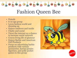 Fashion Queen BeeFemale6-10 age groupLoves fashion world and dressing upEnjoys outdoors and insideChatty and social Views the internet as a chance to increase social networkCraves living life of glamourEnjoys Barbie and American Girl Products Focus on advertising barbie products with various accessories, horses/ponies figurines, and polly pocket games to this group