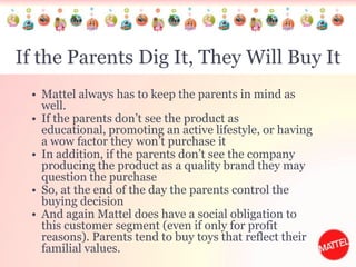 If the Parents Dig It, They Will Buy ItMattel always has to keep the parents in mind as well. If the parents don’t see the product as educational, promoting an active lifestyle, or having a wow factor they won’t purchase itIn addition, if the parents don’t see the company producing the product as a quality brand they may question the purchase So, at the end of the day the parents control the buying decision And again Mattel does have a social obligation to this customer segment (even if only for profit reasons). Parents tend to buy toys that reflect their familial values. 
