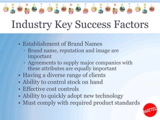 Industry Key Success FactorsEstablishment of Brand NamesBrand name, reputation and image are importantAgreements to supply major companies with these attributes are equally importantHaving a diverse range of clientsAbility to control stock on handEffective cost controlsAbility to quickly adopt new technologyMust comply with required product standards 